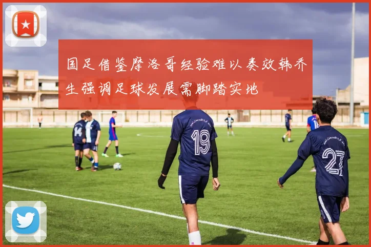 国足借鉴摩洛哥经验难以奏效韩乔生强调足球发展需脚踏实地