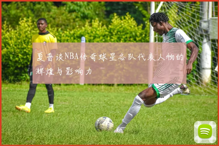 夏普谈NBA传奇球星各队代表人物的辉煌与影响力